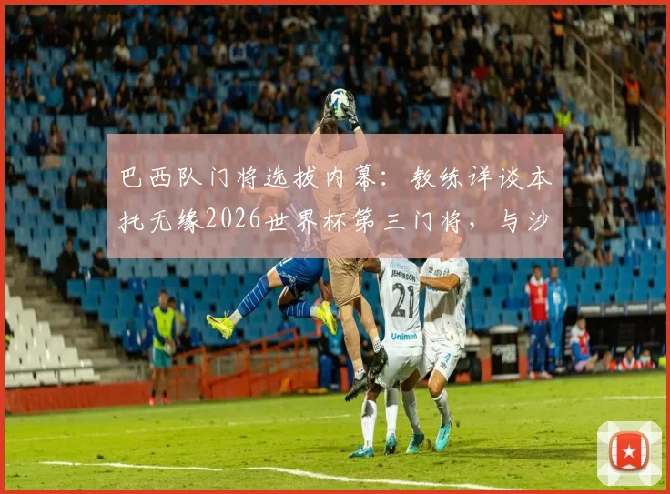 巴西队门将选拔内幕：教练详谈本托无缘2026世界杯第三门将，与沙特联乌龙绝平球无直接关联