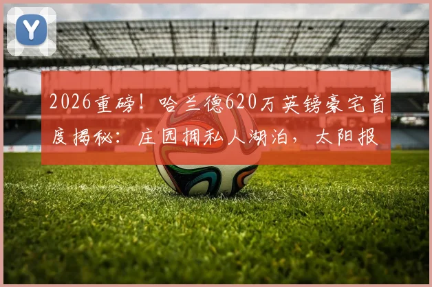 2026重磅！哈兰德620万英镑豪宅首度揭秘：庄园拥私人湖泊，太阳报直击内部细节