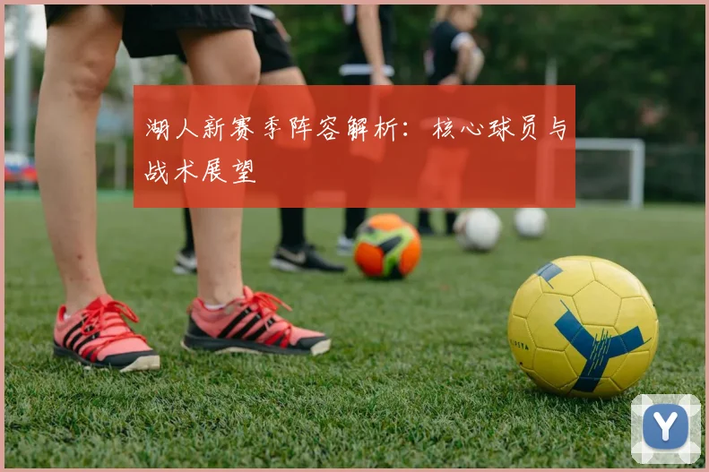 湖人新赛季阵容解析：核心球员与战术展望