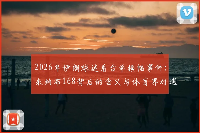 2026年伊朗球迷看台举横幅事件：米纳布168背后的含义与体育界对遇难儿童的声援