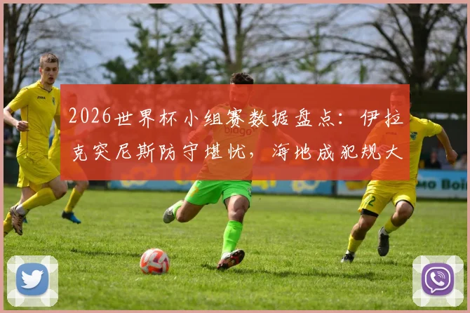 2026世界杯小组赛数据盘点：伊拉克突尼斯防守堪忧，海地成犯规大户原因何在？