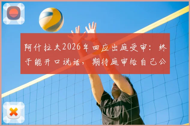 阿什拉夫2026年回应出庭受审：终于能开口说话，期待庭审给自己公正