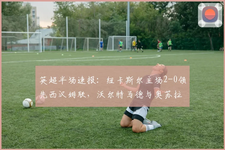 英超半场速报:纽卡斯尔主场2-0领先西汉姆联,沃尔特马德与奥苏拉四分钟内连入两球,球迷热议比赛关键瞬间与战术布置