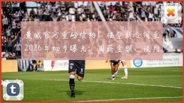 曼城官方重磅续约!福登新合同至2026年细节曝光:周薪金额、谈判过程及对未来阵容影响深度解读