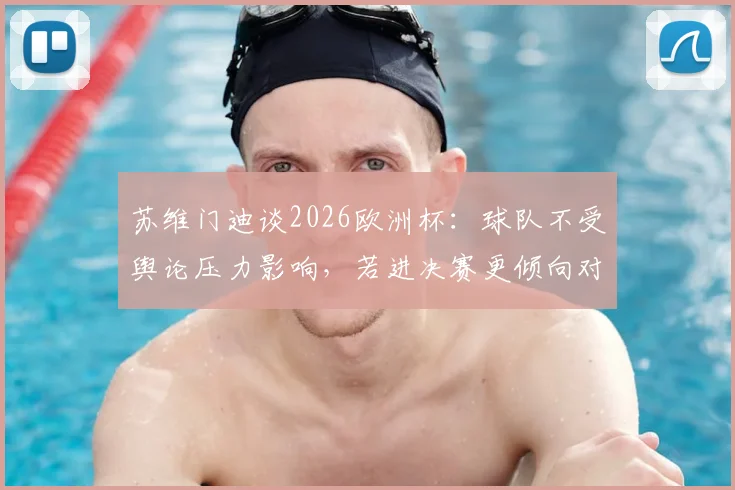 苏维门迪谈2026欧洲杯：球队不受舆论压力影响，若进决赛更倾向对阵葡萄牙