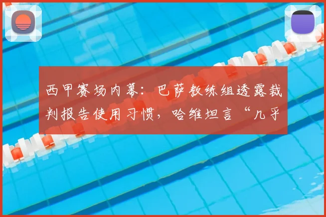 西甲赛场内幕：巴萨教练组透露裁判报告使用习惯，哈维坦言“几乎不看”背后原因