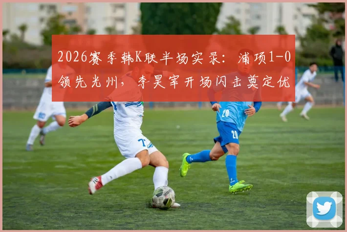 2026赛季韩K联半场实录：浦项1-0领先光州，李昊宰开场闪击奠定优势，附全场集锦分析
