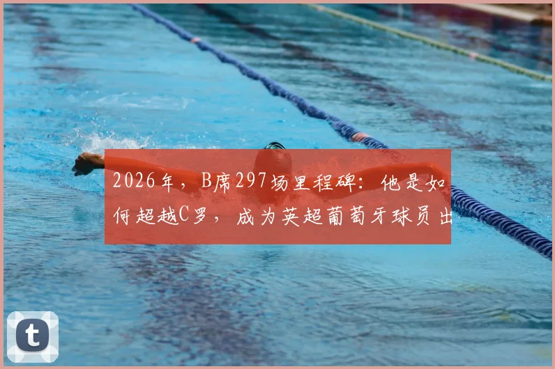 2026年，B席297场里程碑：他是如何超越C罗，成为英超葡萄牙球员出场历史第一人的？