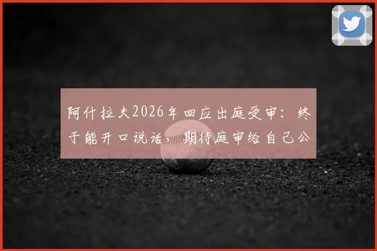 阿什拉夫2026年回应出庭受审：终于能开口说话，期待庭审给自己公正