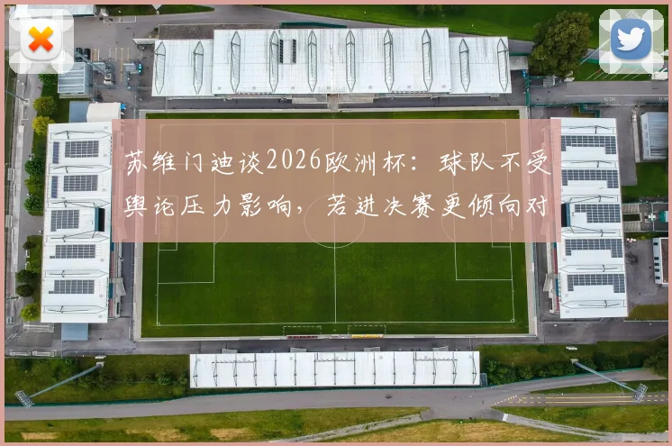 苏维门迪谈2026欧洲杯：球队不受舆论压力影响，若进决赛更倾向对阵葡萄牙