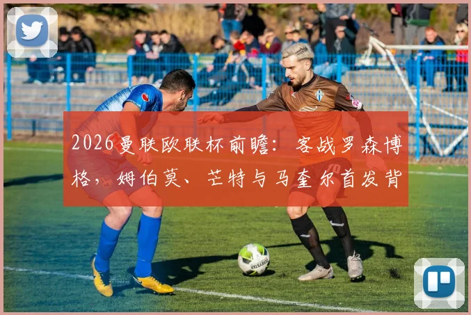 2026曼联欧联杯前瞻：客战罗森博格，姆伯莫、芒特与马奎尔首发背后的战术考量与阵容深度分析