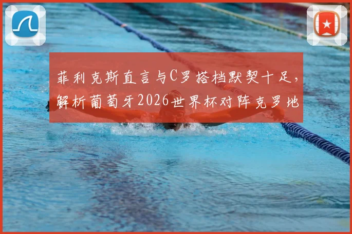 菲利克斯直言与C罗搭档默契十足,解析葡萄牙2026世界杯对阵克罗地亚的战术信心与阵容看点