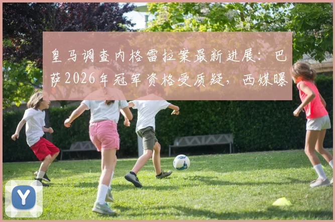 皇马调查内格雷拉案最新进展：巴萨2026年冠军资格受质疑，西媒曝皇马要求取消其涉案期荣誉