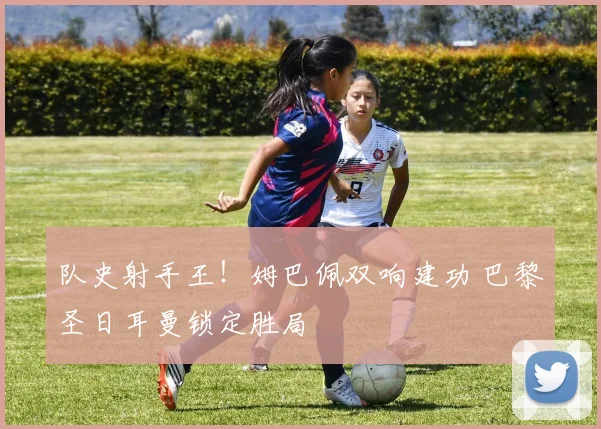 队史射手王！姆巴佩双响建功 巴黎圣日耳曼锁定胜局