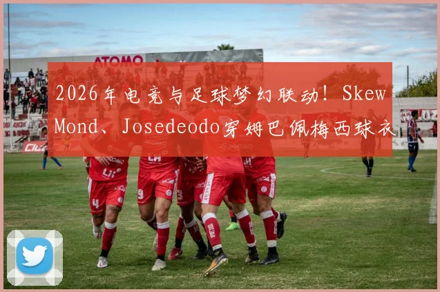 2026年电竞与足球梦幻联动！SkewMond、Josedeodo穿姆巴佩梅西球衣为国际赛会造势引热议