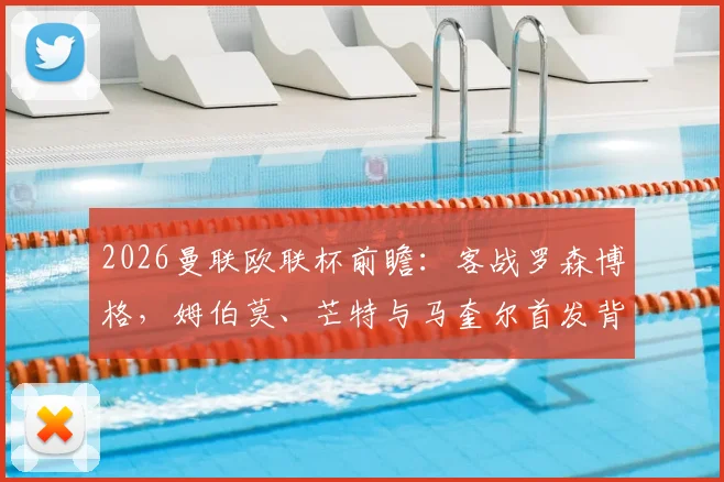 2026曼联欧联杯前瞻:客战罗森博格,姆伯莫、芒特与马奎尔首发背后的战术考量与阵容深度分析