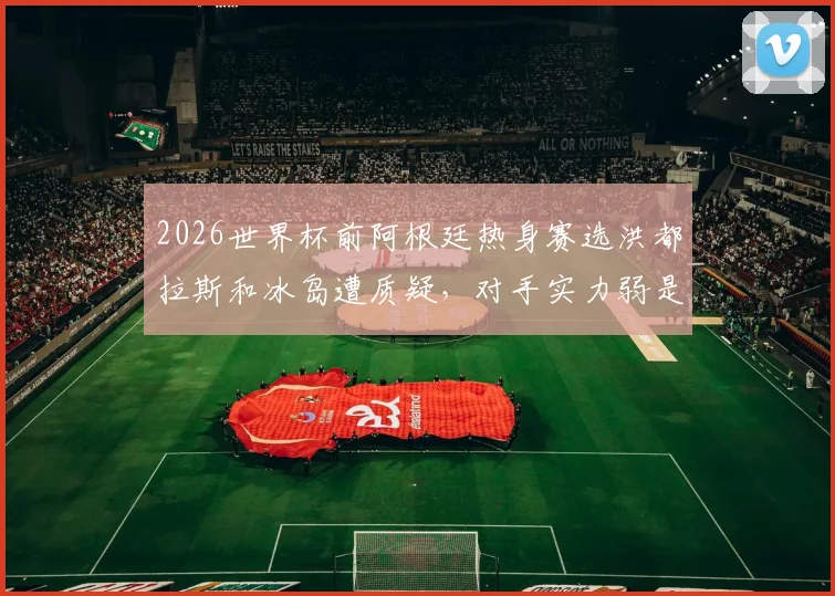 2026世界杯前阿根廷热身赛选洪都拉斯和冰岛遭质疑，对手实力弱是否影响卫冕冠军备战状态分析