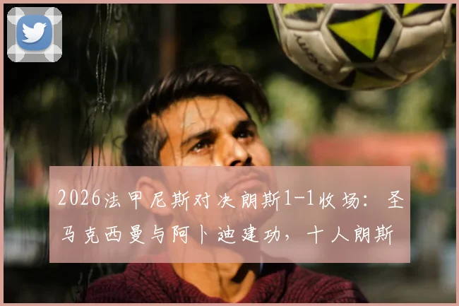 2026法甲尼斯对决朗斯1-1收场：圣马克西曼与阿卜迪建功，十人朗斯艰难守平详细回顾