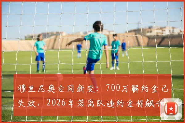穆里尼奥合同新变:700万解约金已失效,2026年若离队违约金将飙升至1500万
