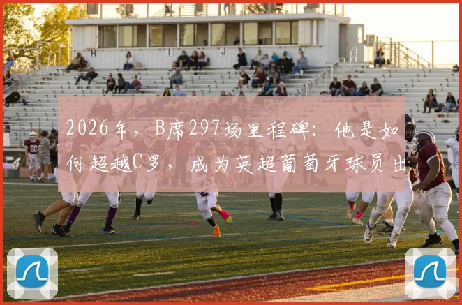 2026年，B席297场里程碑：他是如何超越C罗，成为英超葡萄牙球员出场历史第一人的？