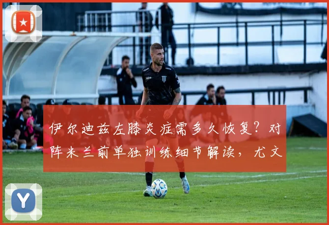伊尔迪兹左膝炎症需多久恢复？对阵米兰前单独训练细节解读，尤文图斯如何应对伤病危机