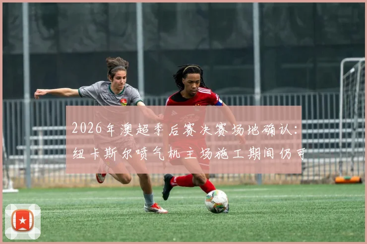 2026年澳超季后赛决赛场地确认：纽卡斯尔喷气机主场施工期间仍可承办，附详细赛程影响分析