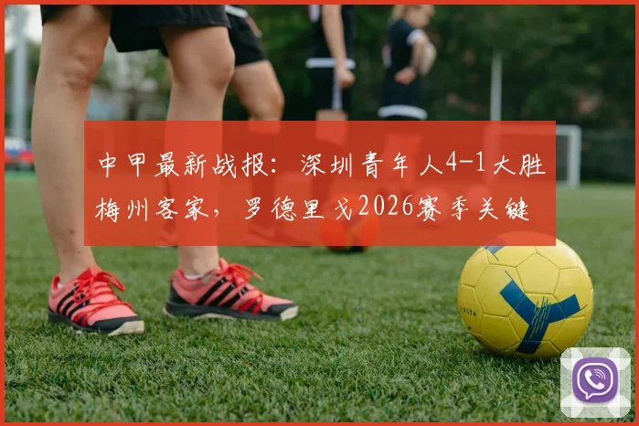 中甲最新战报：深圳青年人4-1大胜梅州客家，罗德里戈2026赛季关键表现如何？附球队战术解析