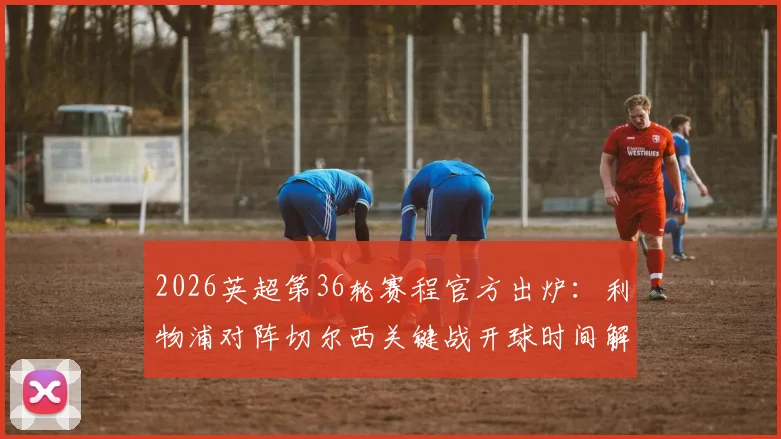 2026英超第36轮赛程官方出炉:利物浦对阵切尔西关键战开球时间解析及潜在变动因素
