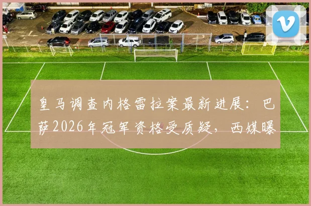 皇马调查内格雷拉案最新进展:巴萨2026年冠军资格受质疑,西媒曝皇马要求取消其涉案期荣誉