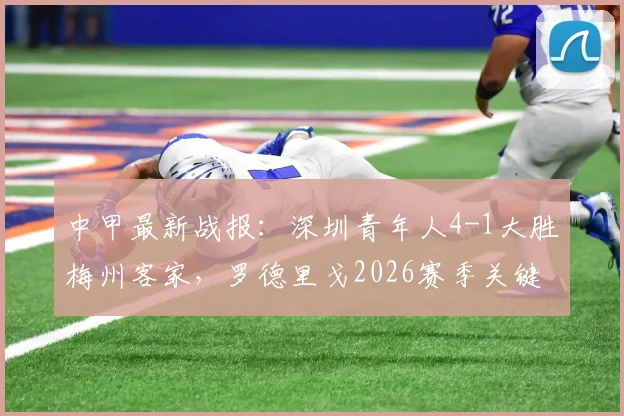 中甲最新战报：深圳青年人4-1大胜梅州客家，罗德里戈2026赛季关键表现如何？附球队战术解析