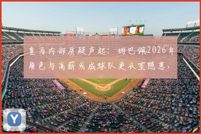 皇马内部质疑声起：姆巴佩2026年角色与高薪或成球队更衣室隐患，战术融合难题待解