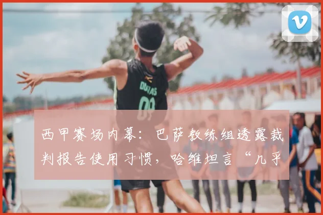 西甲赛场内幕：巴萨教练组透露裁判报告使用习惯，哈维坦言“几乎不看”背后原因
