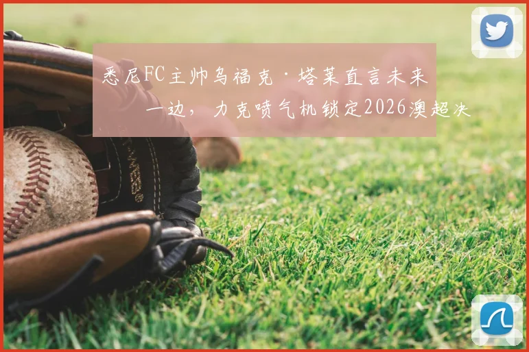 悉尼FC主帅乌福克·塔莱直言未来放一边,力克喷气机锁定2026澳超决赛席位才是硬道理